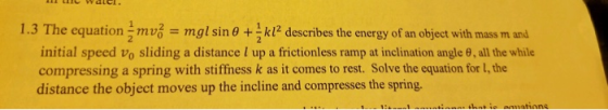 1.3 The equation mv gl sin 0 +kl2 describes the energy of an object with mass m amd initial speed vo sliding a distance l up a frictionless ramp at inclination angle θ, all the while compressing a spring with stiffness k as it comes to rest. Solve the equation for I, the distance the object moves up the incline and compresses the spring.