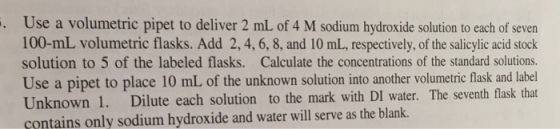Use a volumetric pipet to deliver 2 mL of 4 M sodium hydroxide solution to each of seven 100-mL volumetric flasks. Add 2,4, 6, 8, and 10 mL, respectively, of the salicylic acid stock solution to 5 of the labeled flasks. Calculate the concentrations of the standard solutions. Use a pipet to place 10 mL of the unknown solution into another volumetric flask and label Unknown 1. Dilute each solution to the mark with DI water. The seventh flask that contains only sodium hydroxide and water will serve as the blank. .