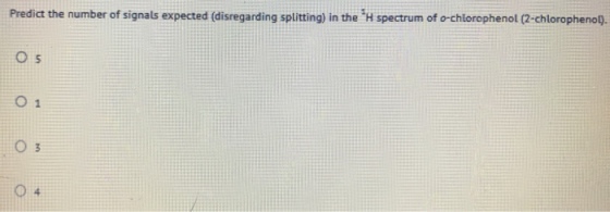 Predict the number of signals expected (disregarding splitting) in the H spectrum of o-chiorophenol (2-chlorophenop), O 1