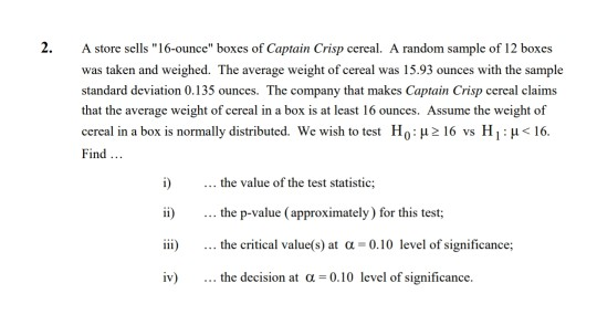 2. A store sells 16-ounce boxes of Captain Crisp cereal. A random sample of 12 boxes was taken and weighed. The average weight of cercal was 15.93 ounces with the sample standard deviation 0.135 ounces. The company that makes Captain Crisp cereal claims that the average weight of cereal in a box is at least 16 ounces. Assume the weight of cereal in a box is normally distributed. We wish to test Ho: μ 16 vs H 1 : μ < 16 Find i) the value of the test statistic; i) .. the p-value (approximately) for this test; ...the p-value (approximately) for this test iii) the critical value(s) at α-0.10 level of significance; iv) the decision at a -0.10 level of significance.