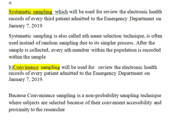 a) Systematic sampling which will be used for review the electronic health records of every third patient admitted to the Emergency Department on January 7, 2019 Systematic sampling is also called nth name selection technique, is often used instead of random sampling due to its simpler process. After the sample is collected, every nth member within the population is recorded within the sample b)Convinence sampling will be used for review the electronic health records of every patient admitted to the Emergency Department on January 7, 2019. Because Convenience sampling is a non-probability sampling technique where subjects are selected because of their convenient accessibility and proximity to the researcher