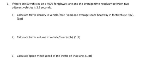 If there are 50 vehicles on a 4000-ft highway lane and the average time headway between two adjacent vehicles is 2.2 seconds. 3. Calculate traffic density in vehicle/mile (vpm) and average space headway in feet/vehicle (fpv) (1pt) 1) 2) Calculate traffic volume in vehicle/hour (vph). (1pt) 3) Calculate space-mean speed of the traffic on that lane. (1 pt)
