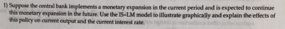 1) Suppose the central bank implements a monetary expansion in the current period and is expected to continue this monetary expansion in the future. Use the IS-LM model to illustrate graphically and explain the effects of this policy on current output and the current interest rate.