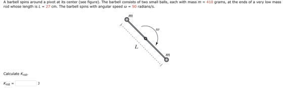 A barbell spins around a pivot at its center (see figure). The barbell consists of two small balls, each with mass m·410 grams, a the ends of rod whose length is L 27 cm. The barbell spins with angular speed ω-50 radians/s. very or mass し、、、 Calculate Krot