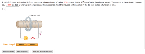 A coil of 15 turns and radius 10.0 cm surrounds a long solenoid of radius 2.30 cm and 1.00 x 103 ter (see figure below). The current in the solenoid changes 8.00 sin 120 t, where I is in amperes and t is in seconds. Find the induced emf (in volts) in the 15-turn coil as a function of time as I 15-turn coil VW- Need Help? Read It L Watch It Submit Answer Save Progress Practice Another Version