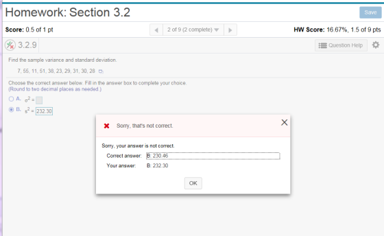 Homework: Section 3.2 Save Score: 0.5 of 1 pt 2 of 9 (2 complete) HW Score: 16.67%, 1.5 of 9 pts 3.2.9 Question Help Find the sample variance and standard deviation 7, 55, 11, 51,38, 23,29, 31, 30, 28 Choose the correct answer below. Fill in the answer box to complete your choice. Round to two decimal places as needed.) B. S2-23230] X Sorry, thats not correct. Sorry. your answer is not correct. Correct answer. B 230.46 Your answer: B: 232.30 OK