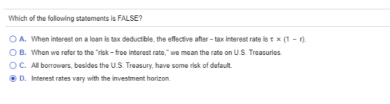 Which of the following statements is FALSE? O A. When interest on a loan is tax deductible, the effective after-tax interest