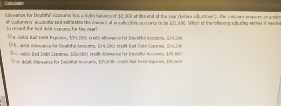 Calculator Allowance for Doubtful Accounts has a debit balance of $2,300 at the end of the year (before adjustment). The comp