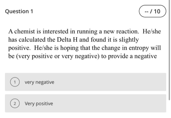 Question 1 -- / 10 A chemist is interested in running a new reaction. He/she has calculated the Delta H and found it is sligh