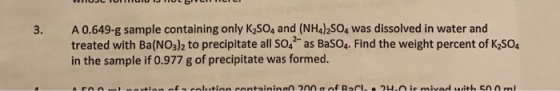 3. A 0.649-g sample containing only K2SO4 and (NH4)2so4 was dissolved in water and treated with Ba (NO3)2 to precipitate all so as Baso4. Find the weight percent of K2SO in the sample if 0.977 g of precipitate was formed.