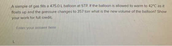 A sample of gas fills a 475.0 L balloon at STP. If the balloon is allowed to warm to 42°C as it floats up and the pressure ch