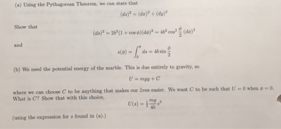 (a) Using the Pythagorean Theorem, we can state that Show that d)d) and (b) We need the potential energy of the marble. This is due entirely to gravity, so U=mgy + C to be such that U-0 when ф 0. where we can choose C to be anything that makes our lives easier. We want What is C? Show that with this choice, 4b (using the expression for s found in (a).)