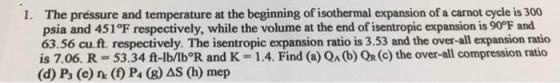 The préssure and temperature at the beginning of isothermal expansion of a carnot cycle is 300 psia and 451 °F respectively, while the volume at the end of isentropic expansion is 90°F and 63.56 cu.ft. respectively. The isentropic expansion ratio is 3.53 and the over-all expansion ratio is 7.06. R 53.34 ft-lb/lb R and K 1.4. Find (a) QA (b) QR (c) the over-all compression ratio (d) Po (e) n( P4 (8) AS (h) mep 1.