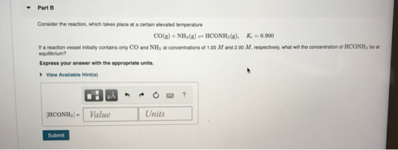 Part B Consider the reaction, which takes place at a certain elevated temperature CO(g) + NH3(g) - HCONH2(g), K = 0.900 If a