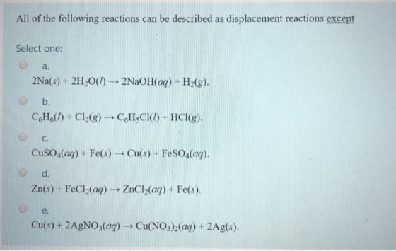 All of the following reactions can be described as displacement reactions except Select one: a. 2Na(s) + 2H2O(1) ► 2NaOH(aq)
