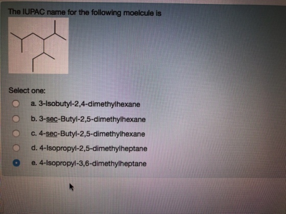The IUPAC name for the following moelcule is Select one: O a. 3-lsobutyl-2,4-dimethylhexane Ob. 3-sec-Butyl-2,5-dimethylhexane c. 4-sec-Butyl-2,5-dimethylhexane d. 4-lsopropy-2.5-dimethylheptane O e. 4-Isopropyl-3,6-dimethylheptane