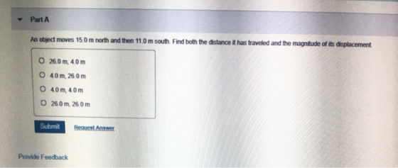 Part A An object moves 15.0 m north and then 11.0 m south. Find both the distance it has traveled and the magnitude of its di