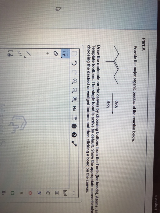 previous Part A Provide the major organic product of the reaction below 0s04 H:0: Draw the molecule on the canvas by choosing buttons from the Tools (for bonds), Atoms, ar Template toolbars. The single bond is active by default. Show the appropriate stereochemist choosing the dashed or wedged buttons and then clicking a bond on the canvas. 12D