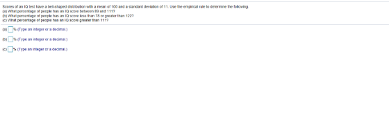 Scores of an lQ test have a bell-shaped distribution with a mean of 100 and a standard deviation of 11. Use the empirical rule to determine the following. (a) What percentage of people has an IQ score between 89 and 1117 (b) What percentage of peopleasa Q score less than 78 or greater than 122? (C) What percentage of people has an IQ score greater than 111? (a) )%(Type an integer or a decimal.) (D)0% (Type an integer or a decimal ) (C) (Type an integer or a decimal.)