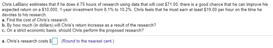 Chris LeBlanc estimates that if he does 4.75 hours of research using data that will cost $71.00, there is a good chance that he can improve his expected return on a $10,000, 1-year investment from 8.1% to 10.2%. Chris feels that he must earn at least $19.00 per hour on the time he devotes to his research. a. Find the cost of Chriss research. b. By how much (in dollars) will Chriss return increase as a result of the research? c. On a strict economic basis, should Chris perform the proposed research? a. Chriss research costs $(Round to the nearest cent)