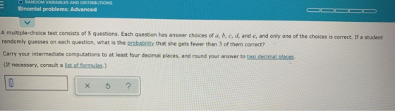 O RANDOM VARIABLES AND DISTRIBUTIONS Binomial problems: Advanced A multiple-choice test consists of 8 questions. Each questio