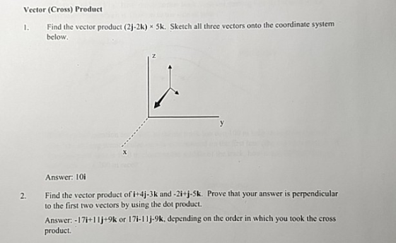 Vector (Cross) Product 1. Find the vector product (2j-2k) x 5k. Sketch all three vectors onto the coordinate system below Answer: 10 Find the vector product of i+4j-3k and -2i+j-5k. Prove that your answer is perpendicular to the first two vectors by using the dot product Answer: -17i+11j+9k or 17i-11j-9k, depending on the order in which you took the cross product. 2.