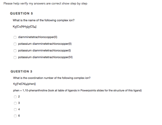 Please help verify my answers are correct show step by step QUESTION 5 What is the name of the following complex ion? K2[Cu (NH3)2(Cl)4] Odiamminetetrachlorocopper (ll) O potassium diamminetetrachlorocopper (ll) O potassium diamminetetrachlorocopperl) O potassium diamminetetrachlorocopper(I) QUESTION 3 What is the coordination number of the following complex ion? K2 Fe(CN)4(phen] phen 1,10-phenanthroline (look at table off ligands in Powerpoints slides for the structure of this ligand) O 6