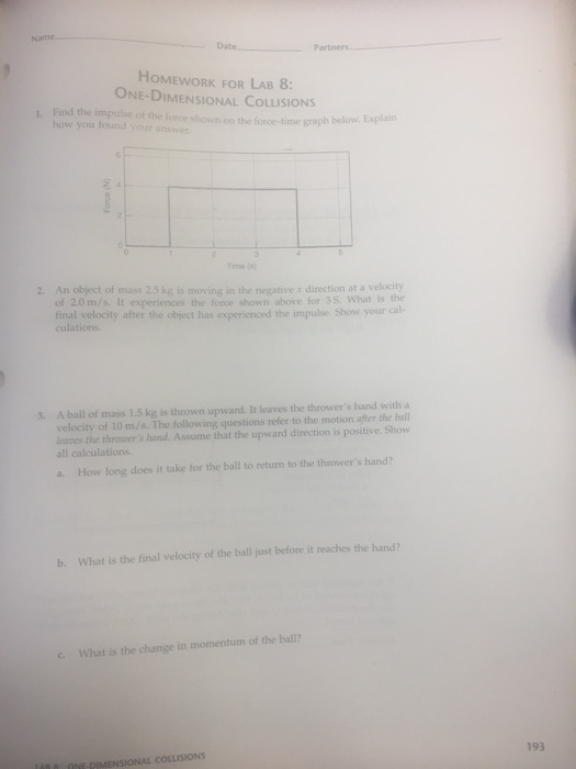 Name ate Partners HOMEWORK FOR LAB 8: ONE-DIMENSIONAL COLLISIONS Find the impulse of the force shown on the force-time graph below. Explain how you found your anser 1. Tme (o 2 An object of mass 25 kg is moving in the negative x direction at a velocity of 2.0 m/s. It experiences the force shown above for 3 S. What is the final velocity after the object has experienced the impulse Show your ca culations. 3 A ball of mass 1.5 kg is thrown upward. It leaves the throwers hand with a velocity of 10 m/s. The following questions refer to the motion after the ball leaves the throwers hand. Assume that the upward direction is positive. Show all calculations. b. What is the final velocity of the ball just before it reaches the hand? c. What is the change in momentum of the ball? 193 148 8, ONE-DIMENSIONAL COLLISIONS