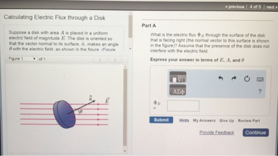 Calculating Electric Flux through a Disk Suppose a disk with area A is placed in a uniform electric field of magnitude E. The disk is oriented so that the vector normal to its surface, in, makes an angle 6 with the electric field as shown in the fiaure (Fiaure Figure 1 of 1 previous l 4 of 5 l next Part A What is the electric flux E through the surface of the disk that is facing right (the normal vector to this surface is shown in the figure)? Assume that the presence of the disk does not interfere with the electric field. Express your answer in terms of E, A, and 60 Submit Hints My Answers Give Up Review Part Provide Feedback Continue