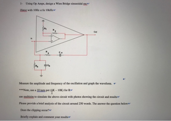 1- Using Op Amps, design a Wien Bridge sinusoidal osc illator with 10Hz s fs 10kHz R1 Out In C a сь Measure the amplitude and frequency of the oscillation and graph the waveform. Note, use a 10 turn pot (4K-10K) for R use multisim to simulate the above circuit with photos showing the circuit and results Please provide a brief analysis of the circuit around 250 words. The answer the question belowe Does the clipping occur?+ Briefly explain and comment your results+