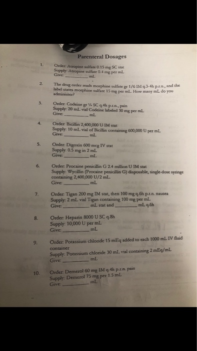 Parenteral Dosages Order Atropine salfate 0.15 mg SC sta Supply: Atropine sulfate 0.4 mg per ml. Give mL 2. The drug order reads moephine sulfate gs 1/6 IM q3-4h prn, and the label states morphine sulfate 15 mg per ml. How many mL do you 3. Order. Codeine gr ¼ SC q 4h p.e.a, pain Supply: 20 mL vial Codeine labeled 30 mg per mL. Give: Order: Bicillin 2,400,000 U IM stat Supply: 10 mL. vial of Bicilin containing Give_ 4. 600,000 U per mL 5. Order: Digoxin 600 mcg IV stat Supply: 0.5 mg in 2 mL. Give: mL. 6. Order: Procaine penicillin G 24 million U IM stat Supply: Wycillin (Procaine penicillin G) disposable, single-dose syringe containing 2,400,000 U/2 mL. 7. Order Tigan 200 mg IM stat, then 100 mg q.6h p.t.n. nausea Supply: 2 mL vial Tigan containing 100 mg per mL 8. Order: Heparin 8000 U SC q.8h Supply: 10,000 U per mL. Give_ mL 9. Order: Potassium chloride 15 mEq added to each 1000 mL IV fluid container Supply: Potassium chloride 30 ml. vial containing 2 mEq/mL 10. Order. Demerol 60 mg IM q.4h p.r.n. pain Supply: Demerol 75 mg per 1.5 mL Give mL.