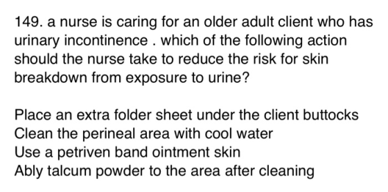 149. a nurse is caring for an older adult client who has urinary incontinence . which of the following action should the nurs