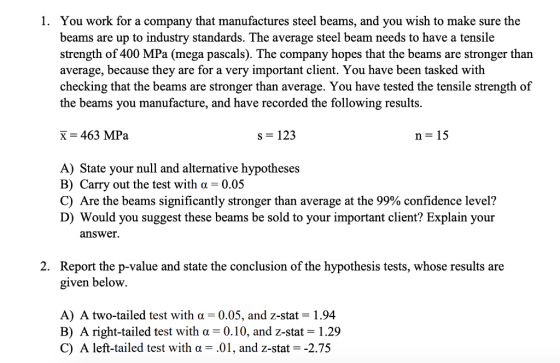 1. You work for a company that manufactures steel beams, and you wish to make sure the beams are up to industry standards. The average steel beam needs to have a tensile strength of 400 MPa (mega pascals). The company hopes that the beams are stronger than average, because they are for a very important client. You have been tasked with checking that the beams are stronger than average. You have tested the tensile strength of the beams you manufacture, and have recorded the following results. X 463 MPa s 123 n 15 A) State your null and alternative hypotheses B) Carry out the test with a-0.05 C) Are the beams significantly stronger than average at the 99% confidence level? D) Would you suggest these beams be sold to your important client? Explain your answer. Report the p-value and state the conclusion of the hypothesis tests, whose results are given belovw 2. A) A two-tailed test with a 0.05, and z-sta-1.94 B) A right-tailed test with a -0.10, and z-stat 1.29 C) A left-tailed test with α-.01, and z-stat -2.75