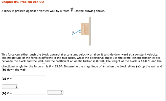 Chapter 04, Problem 064 GO A block is pressed against a vertical wall by a force F, as the drawing shows. This force can either push the block upward at a constant velocity or allow it to slide downward at a constant velocity. The magnitude of the force is different in the two cases, while the directional angle θ is the same. Kinetic friction exists between the block and the wall, and the coefficient of kinetic friction is 0.320. The weight of the block is 43.0 N, and the directional angle for the force F is θ = 35.0% Determine the magnitude of F when the block slides (a) up the wall and (b) down the wall. (a) P- (b) P-