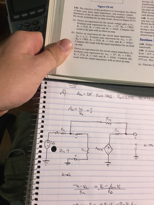 having a de is to cascade Op amps wi Write an Figure P2.42 243. The objective of this probiem is to investigate the effects of finite gain, finite input impedance, and nonzero output impedance of the op amp on the inverting amplifier. Consider the effects ex 248. A cert the circui, including the op-amp model, shown in Figure P2.43. amp has a d (a) Derive an expression for the circuit voltage gain o/to scale. If t Sketch the E Evaluate your expression for Aot-10, R--İ Mo. having a dr R,-25 Ω. R.-1kQ, and R. 10 kn. Compare this result to the gain with an ideal op amp the magnitud closed-loop Section (b) Derive an expression for the circuit input impedance 4/i, . Evaluate your expression for AOL-10, Au-1 Mn. R.-25 Ω, Ri-1 kp2. and R2-10M2. 2.49. Define i Compare this result with the input impedance for an ideal bandwidth op amp ) Derive an expression for the circuit output impedance Z 250. A certai from -10V t Evaluate your expression for AOL-0. Rn-1 Mt. R,-25Ω, Ri. Iko. and R2-1OkQ. Compare this result with the output impedance with an ideal op amp maximum cur 10V/us. This (a) Find the f R2 R. Rin arai Ro