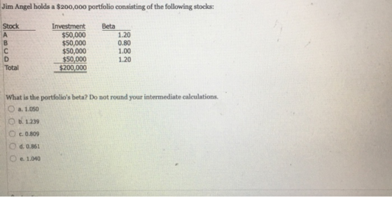 Jim Angel holds a $200,000 portfolio consisting of the following stocks: Stock Beta Investment $50,000 $50,000 $50,000 $50,00