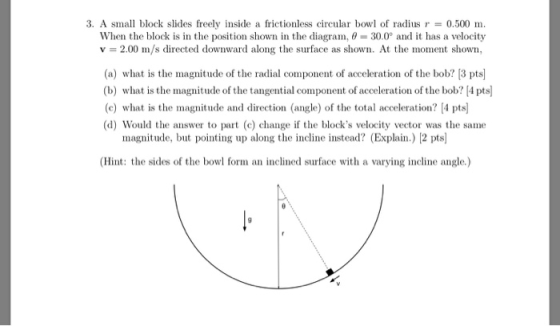 3. A small block slides freely inside a frictionless circular bowl of radius r = 0.500 m. When the block is in the position shown in the diagra 30.0 and it has a velocity v 2.00 m/s directed downward along the surface as shown. At the moment shown (a) what is the magnitude of the radial component of acceleration of the bob? [3 pts] (b) what is the magnitude of the tangential component of acceleration of the bob? 4 pts] (c) what is the magnitude and direction (angle) of the total acceleration? [4 pts (d) Would the answer to part (c) change if the blocks velocity vector was the same magnitude, but pointing up along the incline instead? (Explain.) 2 pts (Hint: the sides of the bowl form an inclined surface with a varying incline angle.)