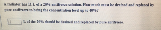 A radiator has 11 L of a 20% antifreeze solution. How much must be drained and replaced by pure antifreeze to bring the conce