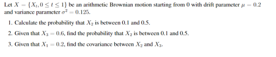 Let X-(Xt ,0 < t < 1} be an arithmetic Brownian motion starting from 0 with drift parameter μ-0.2 and variance parameter ơ2-0.125. 1. Calculate the probability that X2 is between 0.1 and 0.5 2. Given that X 0.6, find the probability that X2 is between 0.1 and 0.5 3. Given that Xi- 0.2, find the covariance between X2 and X3