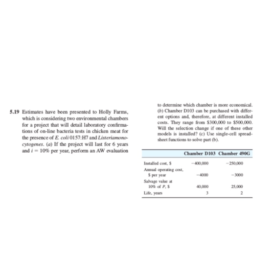 5.19 Estimates have been presented to Holly Farms, which is considering two environmental chambers for a project that will detail laboratory confirma- tions of on-line bacteria tests in chicken meat for of E coli 0157:H7 and Listeriamono- cytogenes. (a) If the project will last for 6 years and 1-10% per year, perform an AW evaluation to determine which chamber is more economical (b) Chamber D103 can be purchased with differ- ent options and, therefore, at different installed costs. They range from $300,000 to $500,000. Will the selection change if one of these other models is installed? (c) Use single-cell spread- sheet functions to solve part (b). the presence Chamber D103 Chamber 490G Installed cost, S -400,000 -250,000 Annual operating cost $ per year Salvage value at 10% of P, $ -4000 -3000 40,000 25,000 Life, years