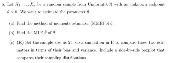 5. Let X1,.. ., Xn be a random sample from Uniform(0,0) with an unknown endpoint θ > 0, we want to estimate the parameter θ (a) Find the method of moments estimator (MME) of θ. (b) Find the MLE θ of θ (c) (R) Set the sample size as 25, do a simulation in R to compare these two esti- mators in terms of their bias and variance. Include a side-by-side boxplot that compares their sampling distributions