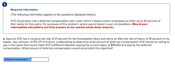 Required information The following information applies to the questions displayed below. XYZ Corporation has a deferred compensation plan under which it allows certain employees to defer up to 40 percent of their salary for five years. For purposes of this problem, ignore payroll taxes in your computations. (Round your intermediate calculations and final answers to the nearest whole dollar amount.) a. Assume XYZ has a marginal tax rate of 21 percent for the foreseeable future and earns an after-tax rate of return of 16 percent on its assets. Joel Johnson, XYZs VP of finance, is attempting to determine what amount of deferred compensation XYZ should be willing to pay in five years that would make XYZ indifferent between paying the current salary of $18,400 and paying the deferred compensation. What amount of deferred compensation would accomplish this objective? Deferred compensation