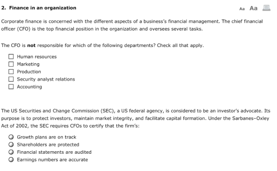 2. Finance in an organization Aa Aa Corporate finance is concerned with the different aspects of a businesss financial management. The chief financial officer (CFO) is the top financial position in the organization and oversees several tasks. The CFO is not responsible for which of the following departments? Check all that apply. Human resources Marketing Production Security analyst relations Accounting The US Securities and Change Commission (SEC), a US federal agency, is considered to be an investors advocate. Its purpose is to protect investors, maintain market integrity, and facilitate capital formation. Under the Sarbanes-Oxley Act of 2002, the SEC requires CFOs to certify that the firms: O Growth plans are on track O Shareholders are protected Financial statements are audited O Earnings numbers are accurate