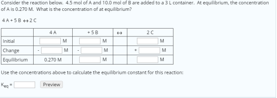 Consider the reaction below. 4.5 mol of A and 10.0 mol of B are added to a 3 L container. At equilibrium, the concentration of A is 0.270 M. What is the concentration of at equilibrium? 4 A +5 B 2 C Initial Change Equilibrium Use the concentrations above to calculate the equilibrium constant for this reaction 0.270 M Preview eq