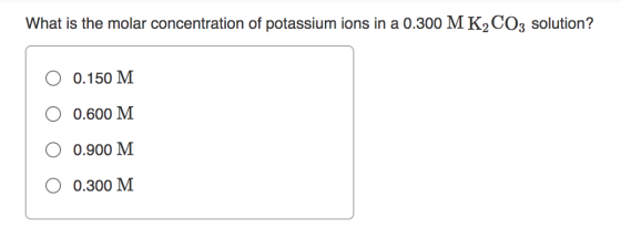 What is the molar concentration of potassium ions in a 0.300 MK2CO3 solution? 0.150 M 0.600 M 0.900 M 0.300 M