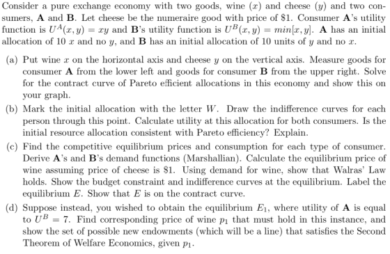 Consider a pure exchange economy with two goods, wine (x) and cheese (y) and two con- sumers, A and B. Let cheese be the nume