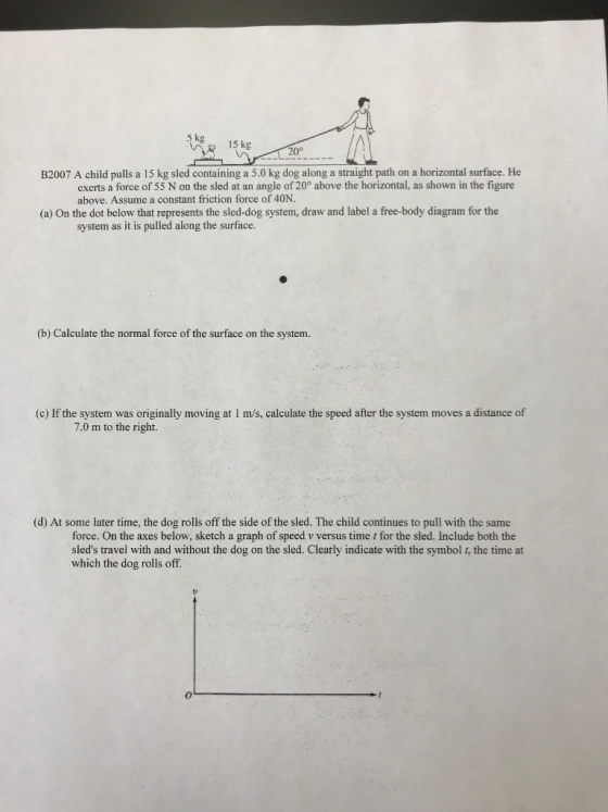 kg15kg 20° B2007 A child pulls a 15 kg sled containing a 5.0 kg dog along a straight path on a horizontal surface. He exerts a force of 55 N on the sled at an angle of 20° above the horizontal, as shown in the figure above. Assume a constant friction force of 40N. (a) On the dot below that represents the sled-dog system, draw and label a free-body diagram for the system as it is pulled along the surface (b) Calculate the normal force of the surface on the system. (c) If the system was originally moving at I m/s, calculate the speed after the system moves a distance of 7.0 m to the right. (d) At some later time, the dog rolls off the side of the sled. The child continues to pull with the same force. On the axes below, sketch a graph of speed v versus time t for the sled. Include both the sleds travel with and without the dog on the sled. Clearly indicate with the symbol t, the time at which the dog rolls off.