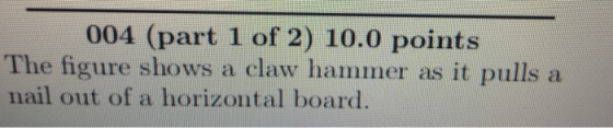 004 (part 1 of 2) 10.0 points The figure shows a claw hammer as it pulls a nail out of a horizontal board.