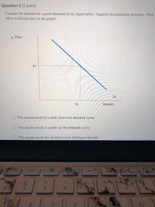 Question 5(1 point) Consider the demand for a good illustrated in the figure below. Suppose the population increases. What effect would this have in the graph? p. Price po Do Qo Quantity This would result in a slide down the demand This would result in a slide up the demand curve. This would result the demand curve shifting to the left.