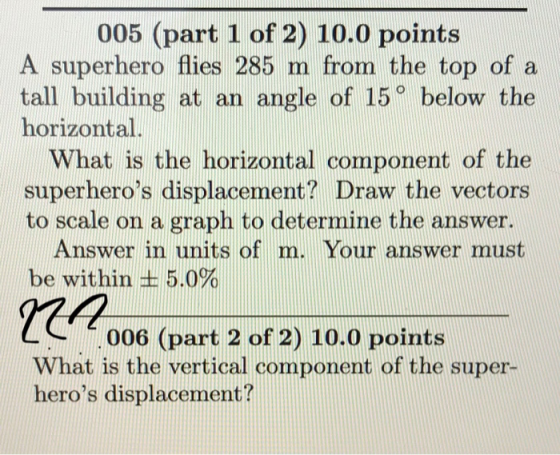 005 (part 1 of 2) 10.0 points A superhero flies 285 m from the top of a tall building at an angle of 15° below the horizontal